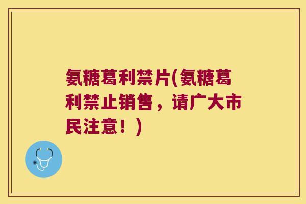 氨糖葛利禁片(氨糖葛利禁止销售,请广大市民注意!)