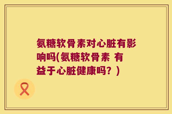 氨糖软骨素对心脏有影响吗(氨糖软骨素 有益于心脏健康吗?)