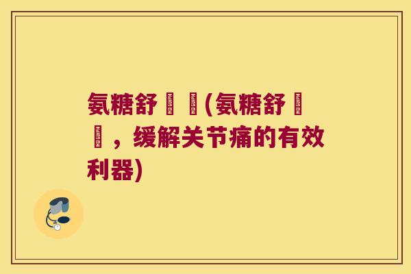 氨糖舒關寧(氨糖舒關寧,缓解关节痛的有效利器)
