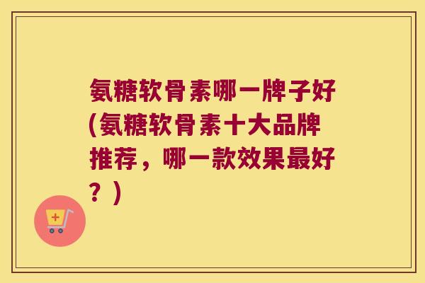 氨糖软骨素哪一牌子好(氨糖软骨素十大品牌推荐,哪一款效果最好?)