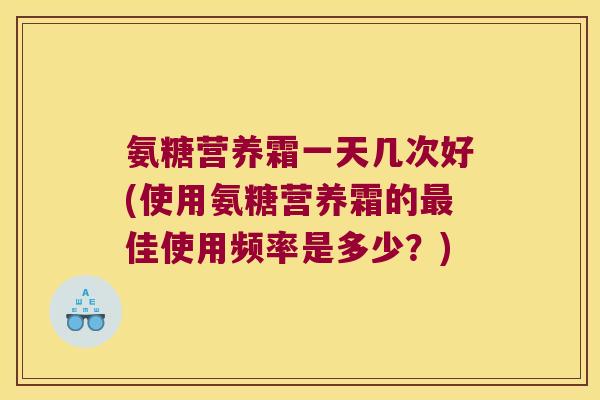 氨糖营养霜一天几次好(使用氨糖营养霜的最佳使用频率是多少?)