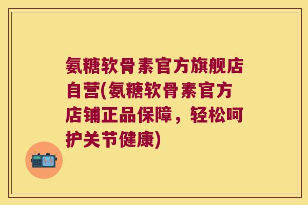 氨糖软骨素官方旗舰店自营(氨糖软骨素官方店铺正品保障,轻松呵护关节健康)