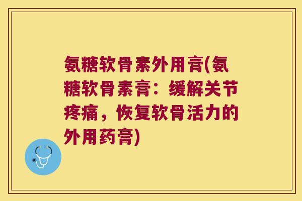氨糖软骨素外用膏(氨糖软骨素膏:缓解关节疼痛,恢复软骨活力的外用药膏)