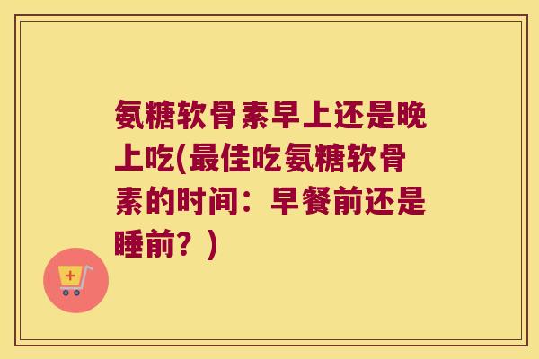 氨糖软骨素早上还是晚上吃(最佳吃氨糖软骨素的时间：早餐前还是睡前？)