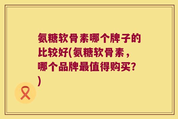 氨糖软骨素哪个牌子的比较好(氨糖软骨素,哪个品牌最值得购买?)