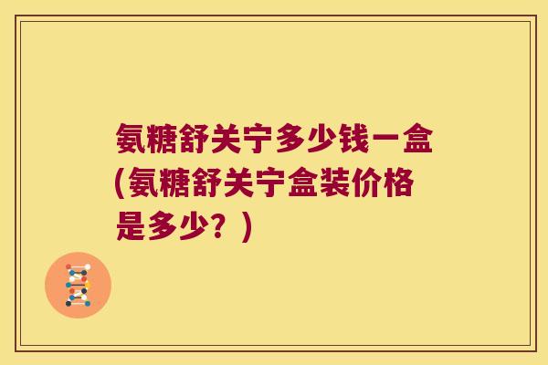 氨糖舒关宁多少钱一盒(氨糖舒关宁盒装价格是多少？)