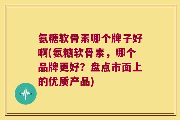 氨糖软骨素哪个牌子好啊(氨糖软骨素,哪个品牌更好?盘点市面上的优质产品)