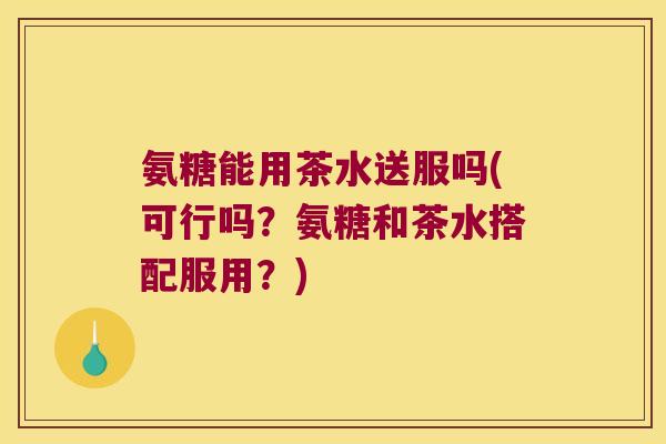 氨糖能用茶水送服吗(可行吗?氨糖和茶水搭配服用?)