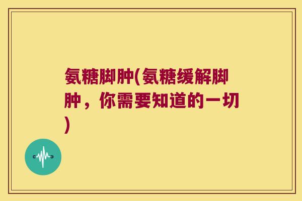 氨糖脚肿(氨糖缓解脚肿,你需要知道的一切)