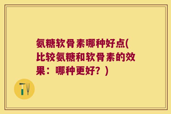 氨糖软骨素哪种好点(比较氨糖和软骨素的效果：哪种更好？)