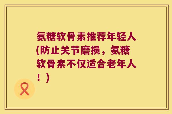 氨糖软骨素推荐年轻人(防止关节磨损,氨糖软骨素不仅适合老年人!)