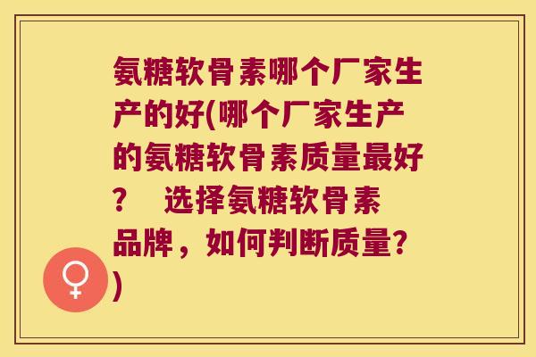 氨糖软骨素哪个厂家生产的好(哪个厂家生产的氨糖软骨素质量最好? 选择氨糖软骨素品牌,如何判断质量?)