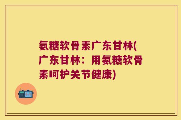 氨糖软骨素广东甘林(广东甘林:用氨糖软骨素呵护关节健康) 氨糖软骨素广东甘林(广东甘林:用氨糖软骨素呵护关节健康)