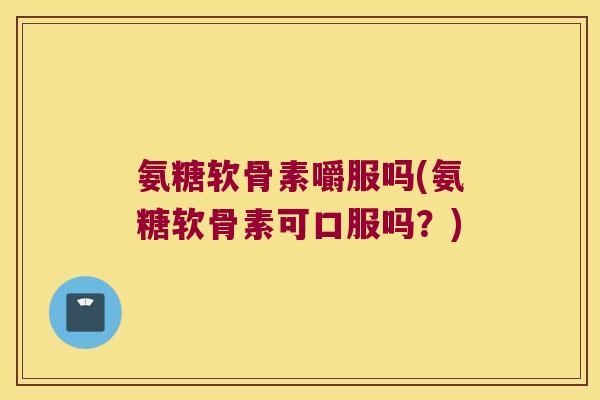 氨糖软骨素嚼服吗(氨糖软骨素可口服吗?)