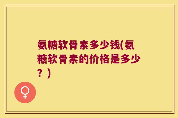 氨糖软骨素多少钱(氨糖软骨素的价格是多少?)