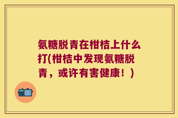 氨糖脱青在柑桔上什么打(柑桔中发现氨糖脱青,或许有害健康!)
