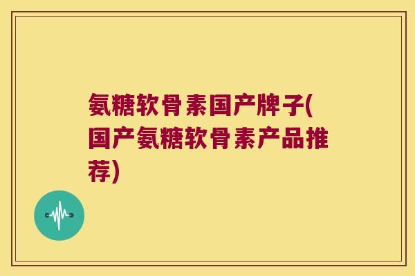 氨糖软骨素国产牌子(国产氨糖软骨素产品推荐)