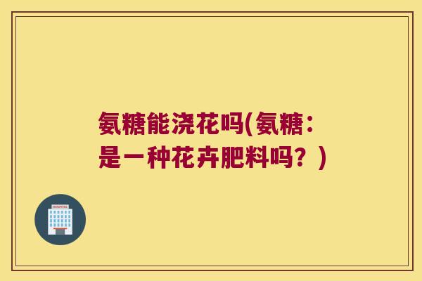 氨糖能浇花吗(氨糖:是一种花卉肥料吗?) 氨糖能浇花吗(氨糖:是一种花卉肥料吗?)