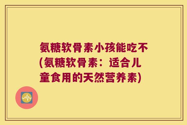 氨糖软骨素小孩能吃不(氨糖软骨素:适合儿童食用的天然营养素)