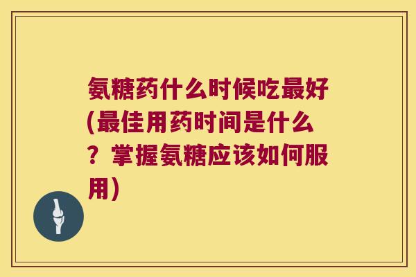 氨糖药什么时候吃最好(最佳用药时间是什么?掌握氨糖应该如何服用)