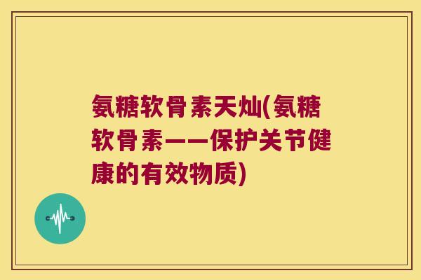 氨糖软骨素天灿(氨糖软骨素——保护关节健康的有效物质)