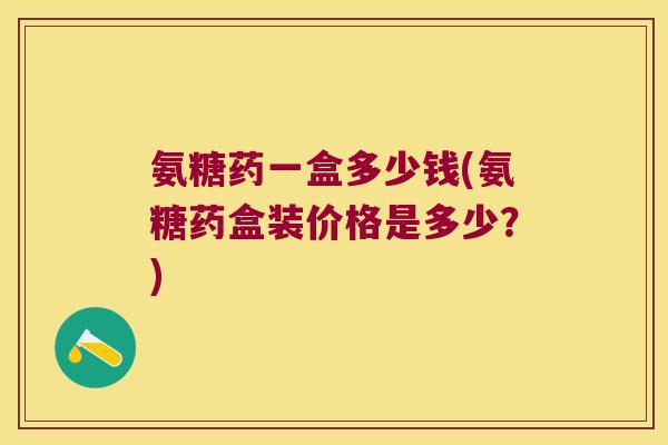 氨糖药一盒多少钱(氨糖药盒装价格是多少?)