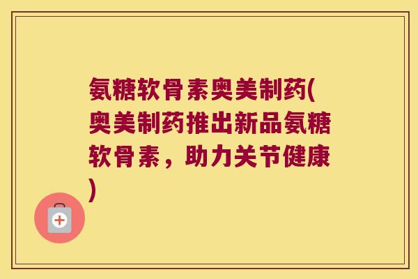 氨糖软骨素奥美制药(奥美制药推出新品氨糖软骨素,助力关节健康)