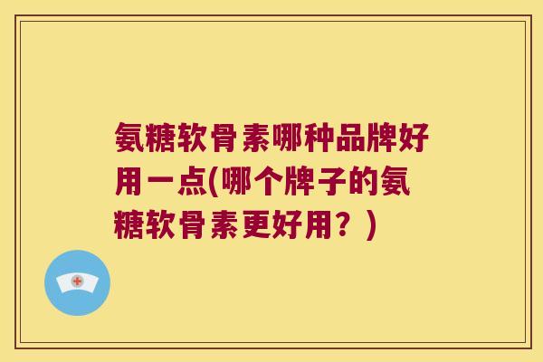 氨糖软骨素哪种品牌好用一点(哪个牌子的氨糖软骨素更好用?)