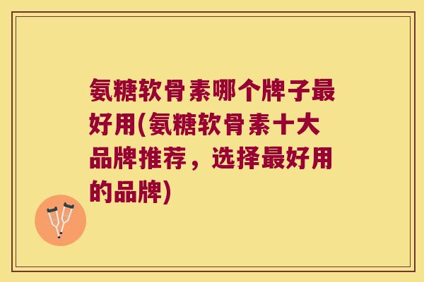 氨糖软骨素哪个牌子最好用(氨糖软骨素十大品牌推荐,选择最好用的品牌)