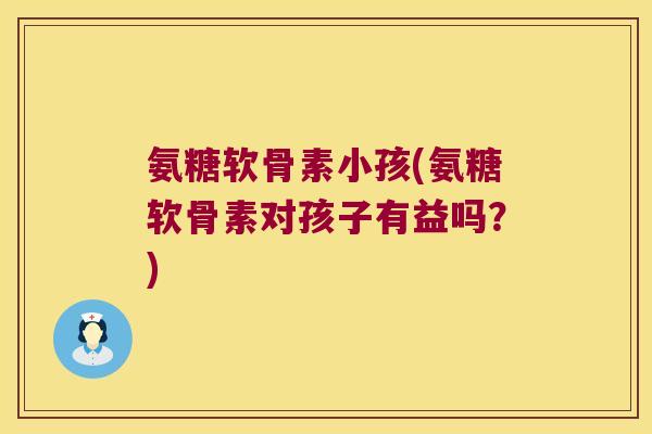 氨糖软骨素小孩(氨糖软骨素对孩子有益吗?)