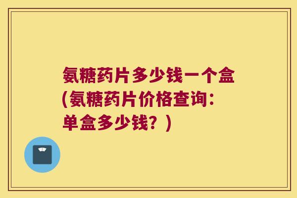 氨糖药片多少钱一个盒(氨糖药片价格查询:单盒多少钱?)