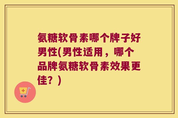 氨糖软骨素哪个牌子好男性(男性适用,哪个品牌氨糖软骨素效果更佳?)