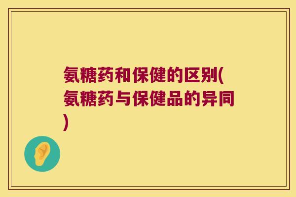 氨糖药和保健的区别(氨糖药与保健品的异同)