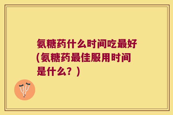 氨糖药什么时间吃最好(氨糖药最佳服用时间是什么?)