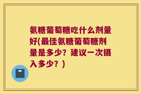 氨糖葡萄糖吃什么剂量好(最佳氨糖葡萄糖剂量是多少?建议一次摄入多少?)