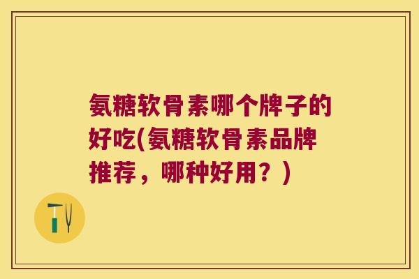 氨糖软骨素哪个牌子的好吃(氨糖软骨素品牌推荐,哪种好用?)