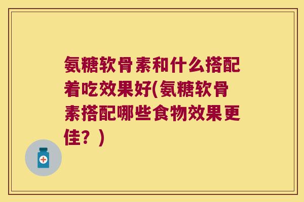 氨糖软骨素和什么搭配着吃效果好(氨糖软骨素搭配哪些食物效果更佳?)