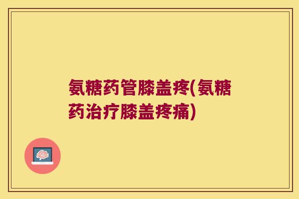 氨糖药管膝盖疼(氨糖药治疗膝盖疼痛)