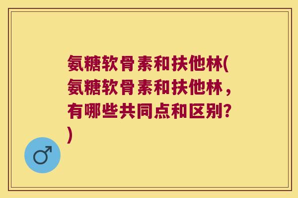 氨糖软骨素和扶他林(氨糖软骨素和扶他林,有哪些共同点和区别?)