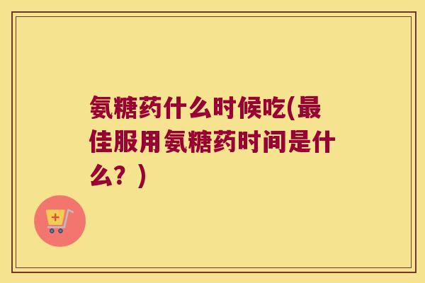 氨糖药什么时候吃(最佳服用氨糖药时间是什么?)