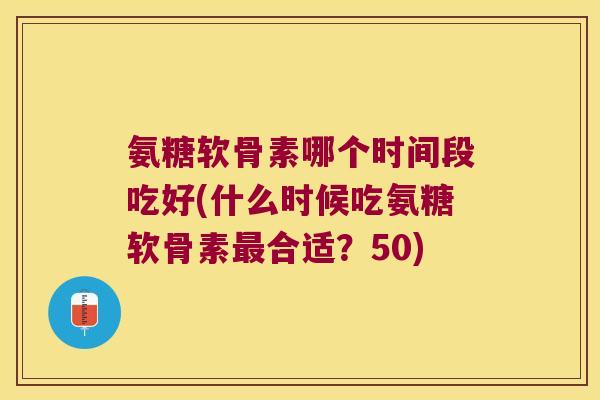 氨糖软骨素哪个时间段吃好(什么时候吃氨糖软骨素最合适?50)