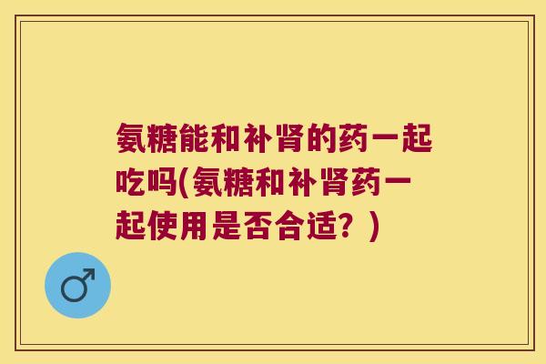 氨糖能和补肾的药一起吃吗(氨糖和补肾药一起使用是否合适？)