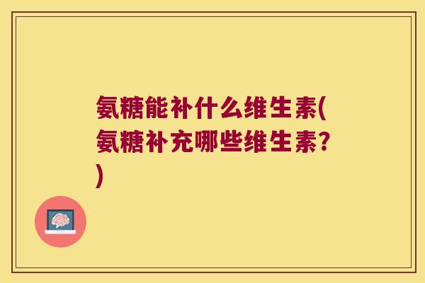 氨糖能补什么维生素(氨糖补充哪些维生素?)