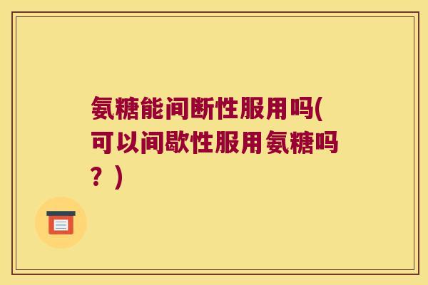氨糖能间断性服用吗(可以间歇性服用氨糖吗?)