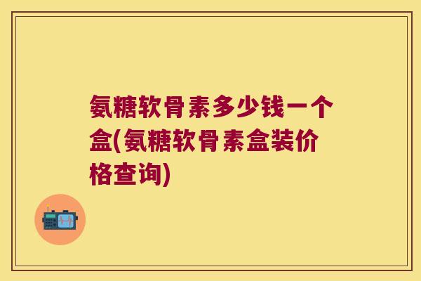 氨糖软骨素多少钱一个盒(氨糖软骨素盒装价格查询)