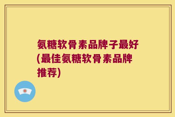 氨糖软骨素品牌子最好(最佳氨糖软骨素品牌推荐)
