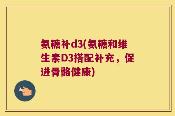 氨糖补d3(氨糖和维生素D3搭配补充,促进骨骼健康)
