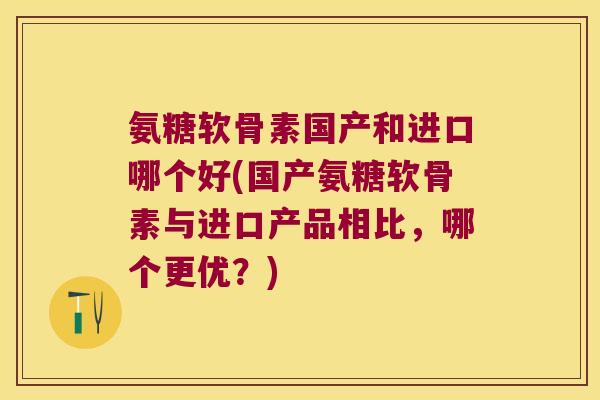 氨糖软骨素国产和进口哪个好(国产氨糖软骨素与进口产品相比,哪个更优?)