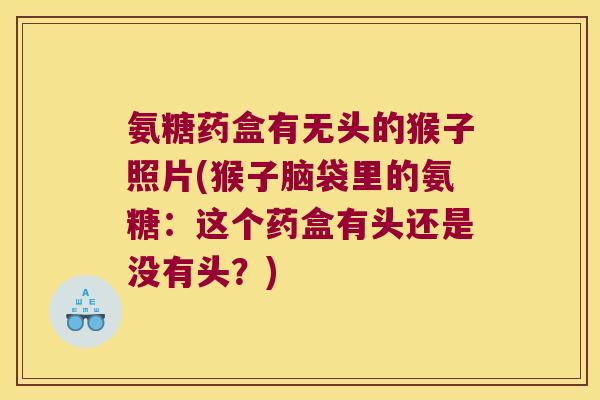 氨糖药盒有无头的猴子照片(猴子脑袋里的氨糖:这个药盒有头还是没有头?)