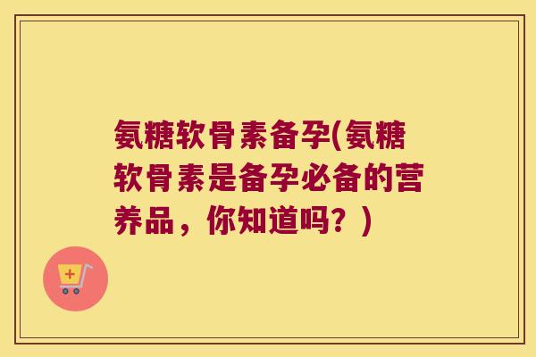 氨糖软骨素备孕(氨糖软骨素是备孕必备的营养品,你知道吗?)